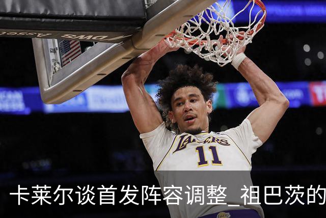 卡莱尔谈首发阵容调整 祖巴茨的篮筐威慑力成关键