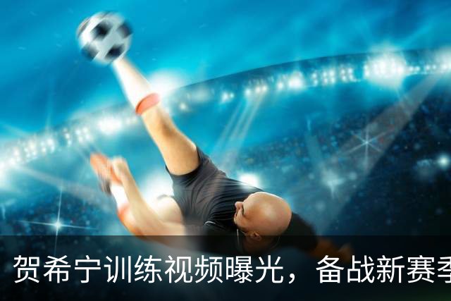 贺希宁训练视频曝光，备战新赛季的决心已然开启